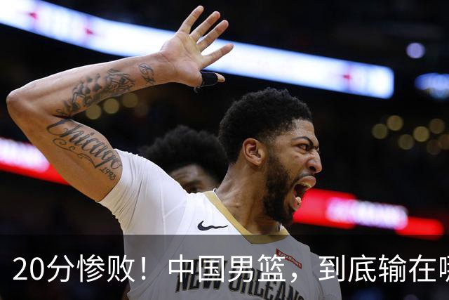 20分惨败！中国男篮，到底输在哪里？